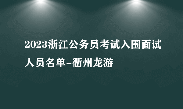 2023浙江公务员考试入围面试人员名单-衢州龙游