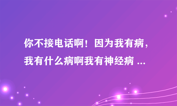 你不接电话啊！因为我有病，我有什么病啊我有神经病 这是什么歌？