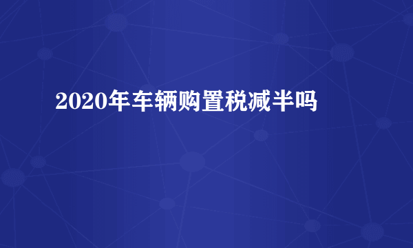 2020年车辆购置税减半吗