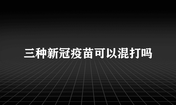 三种新冠疫苗可以混打吗