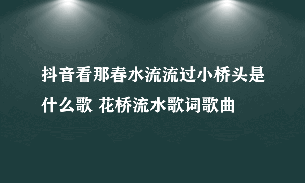 抖音看那春水流流过小桥头是什么歌 花桥流水歌词歌曲