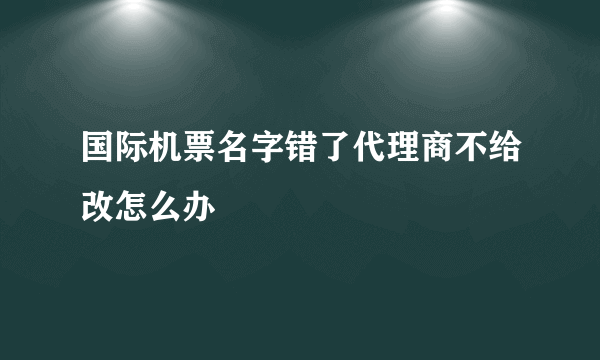 国际机票名字错了代理商不给改怎么办