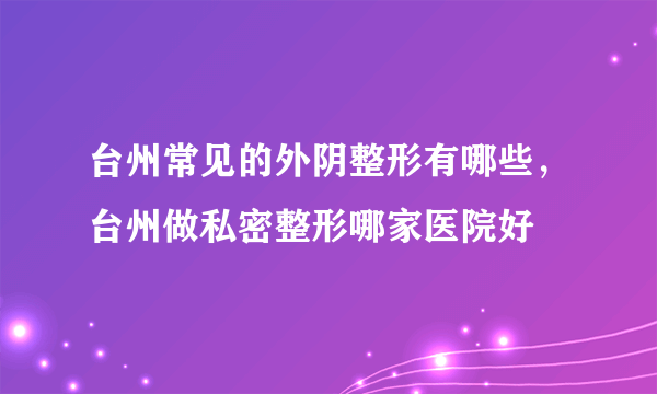 台州常见的外阴整形有哪些，台州做私密整形哪家医院好