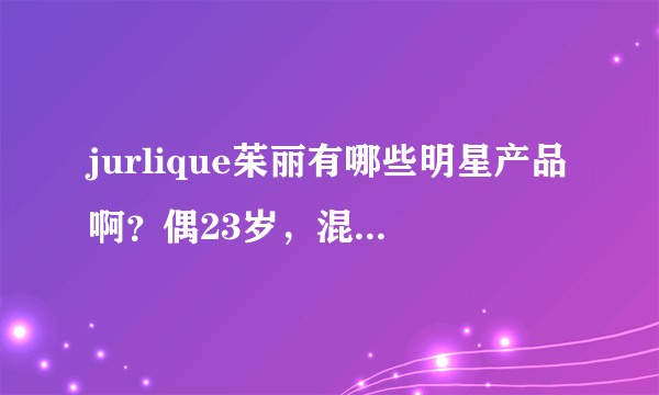 jurlique茱丽有哪些明星产品啊？偶23岁，混合敏感皮肤