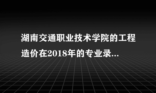 湖南交通职业技术学院的工程造价在2018年的专业录取分是多少？