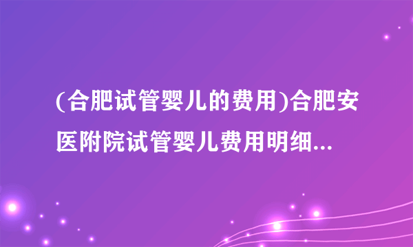 (合肥试管婴儿的费用)合肥安医附院试管婴儿费用明细[安徽试管婴儿]