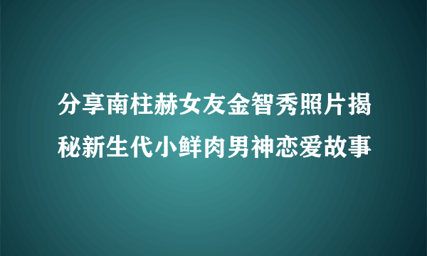 分享南柱赫女友金智秀照片揭秘新生代小鲜肉男神恋爱故事