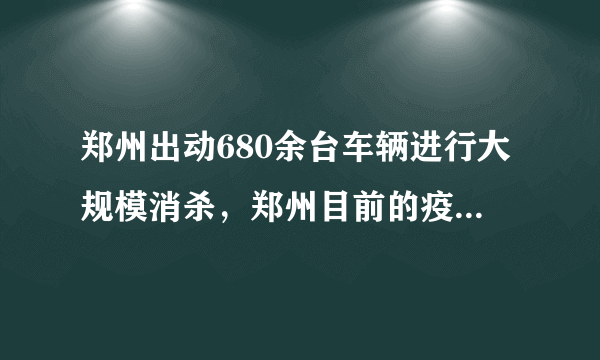 郑州出动680余台车辆进行大规模消杀，郑州目前的疫情情况如何？