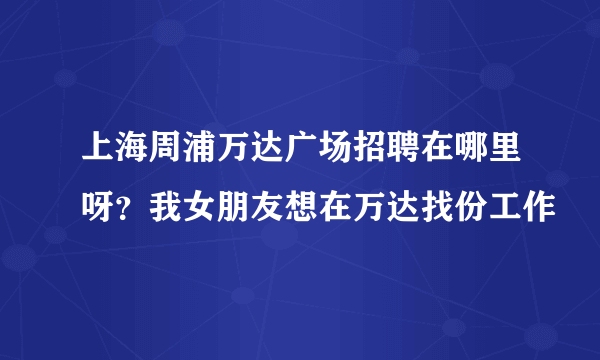 上海周浦万达广场招聘在哪里呀？我女朋友想在万达找份工作