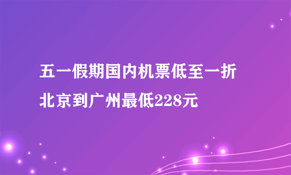 五一假期国内机票低至一折 北京到广州最低228元