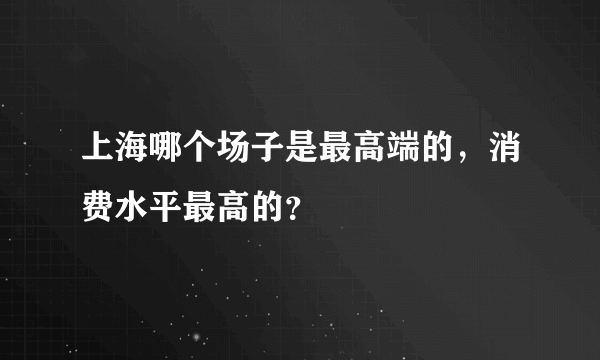 上海哪个场子是最高端的，消费水平最高的？