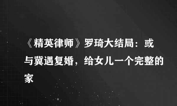 《精英律师》罗琦大结局：或与冀遇复婚，给女儿一个完整的家