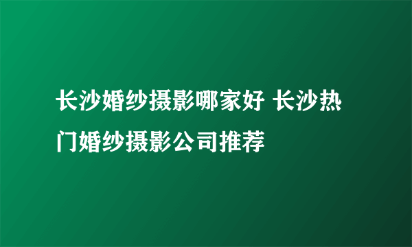 长沙婚纱摄影哪家好 长沙热门婚纱摄影公司推荐