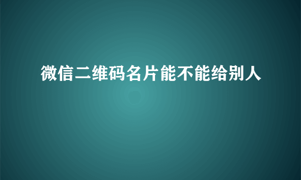 微信二维码名片能不能给别人