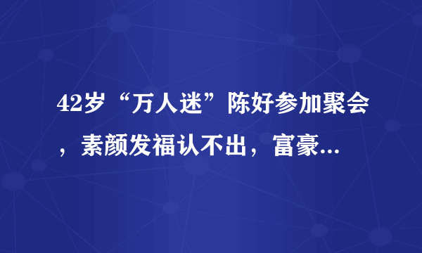 42岁“万人迷”陈好参加聚会，素颜发福认不出，富豪老公罕见现身