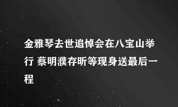 金雅琴去世追悼会在八宝山举行 蔡明濮存昕等现身送最后一程