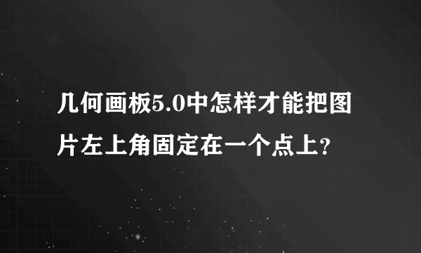 几何画板5.0中怎样才能把图片左上角固定在一个点上？