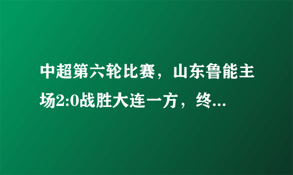 中超第六轮比赛，山东鲁能主场2:0战胜大连一方，终结两连败，如何评价这场比赛？