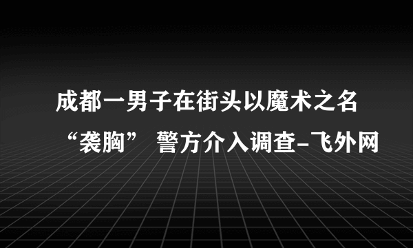 成都一男子在街头以魔术之名“袭胸” 警方介入调查-飞外网