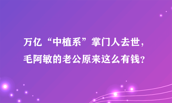 万亿“中植系”掌门人去世，毛阿敏的老公原来这么有钱？