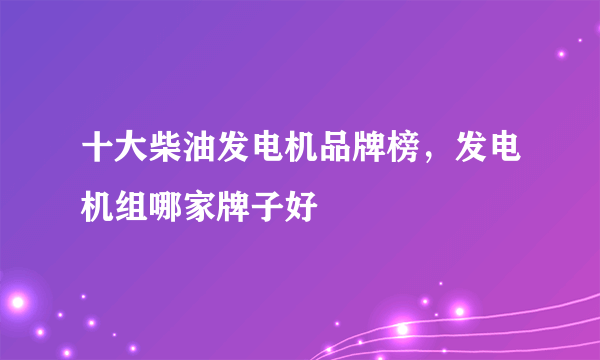 十大柴油发电机品牌榜，发电机组哪家牌子好