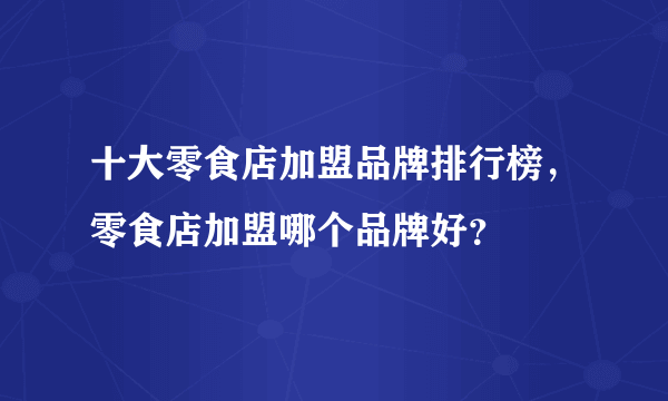 十大零食店加盟品牌排行榜，零食店加盟哪个品牌好？