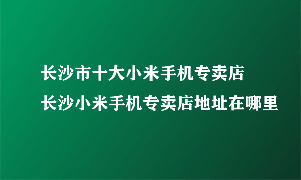 长沙市十大小米手机专卖店 长沙小米手机专卖店地址在哪里