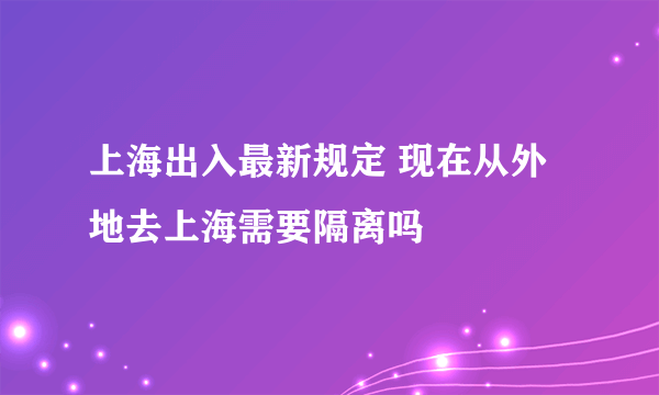 上海出入最新规定 现在从外地去上海需要隔离吗