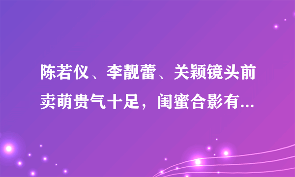 陈若仪、李靓蕾、关颖镜头前卖萌贵气十足，闺蜜合影有何注意事项？