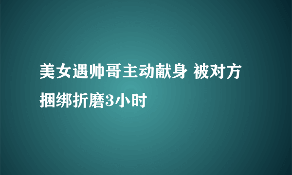 美女遇帅哥主动献身 被对方捆绑折磨3小时