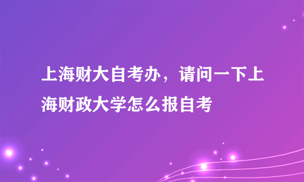 上海财大自考办，请问一下上海财政大学怎么报自考