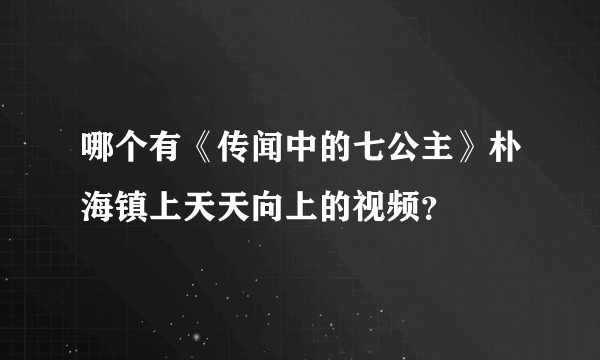 哪个有《传闻中的七公主》朴海镇上天天向上的视频？