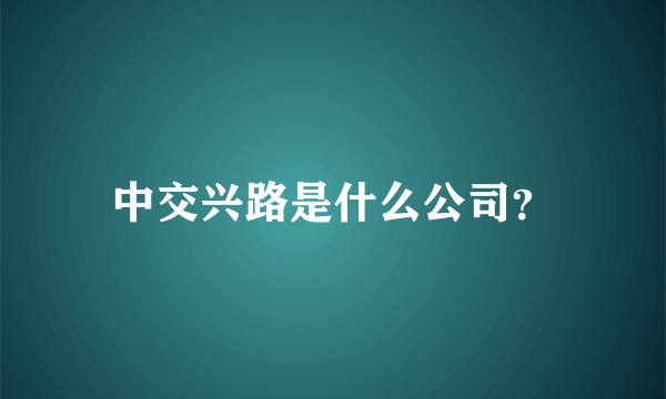 中交兴路是什么公司？