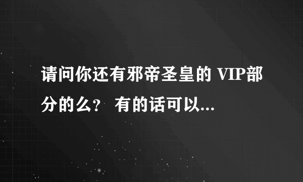 请问你还有邪帝圣皇的 VIP部分的么？ 有的话可以发给我吗？