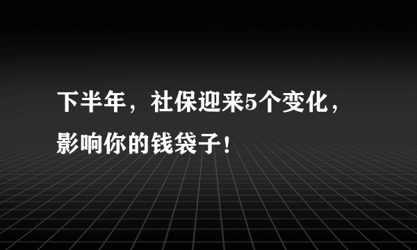 下半年，社保迎来5个变化，影响你的钱袋子！