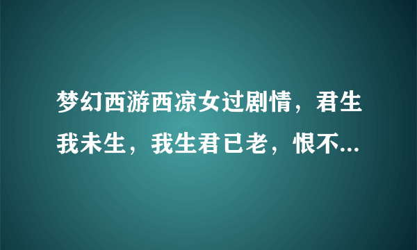 梦幻西游西凉女过剧情，君生我未生，我生君已老，恨不逢君未嫁时还一句是什么啊