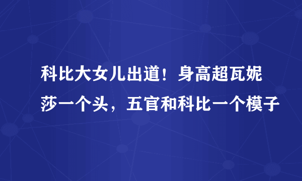 科比大女儿出道！身高超瓦妮莎一个头，五官和科比一个模子