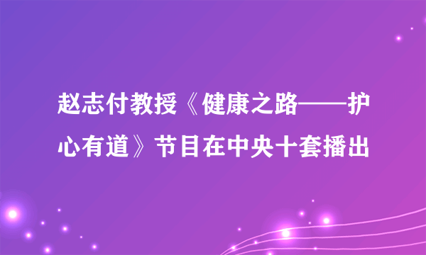 赵志付教授《健康之路——护心有道》节目在中央十套播出