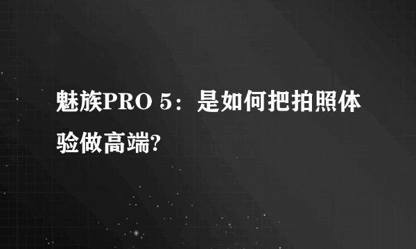 魅族PRO 5：是如何把拍照体验做高端?