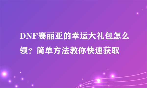 DNF赛丽亚的幸运大礼包怎么领？简单方法教你快速获取