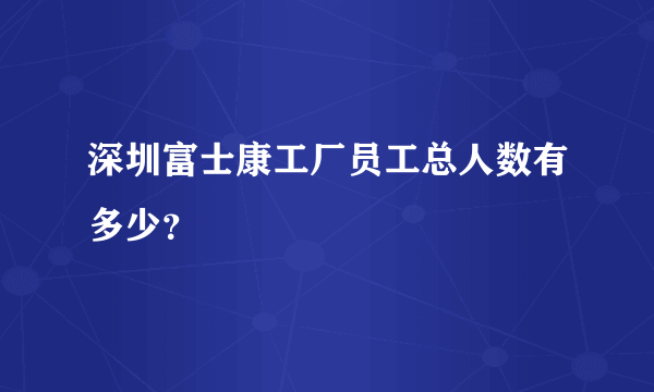 深圳富士康工厂员工总人数有多少？