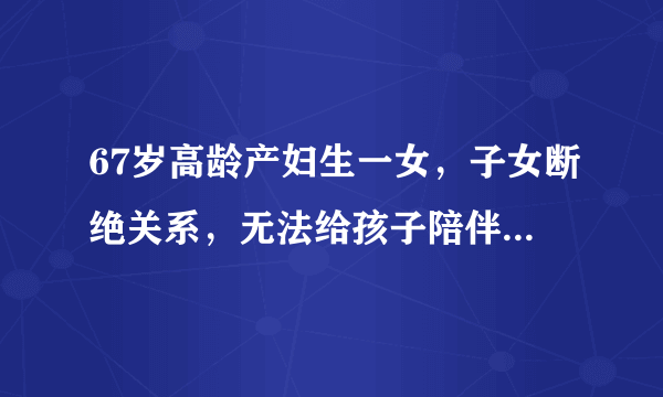 67岁高龄产妇生一女，子女断绝关系，无法给孩子陪伴就是不负责任