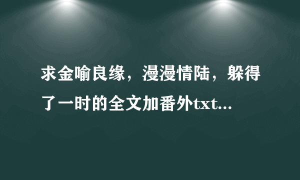 求金喻良缘，漫漫情陆，躲得了一时的全文加番外txt，谢谢~