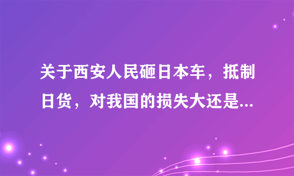 关于西安人民砸日本车，抵制日货，对我国的损失大还是对日本的损失大？