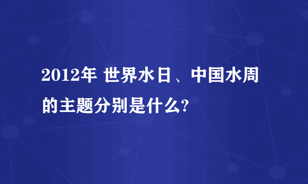 2012年 世界水日、中国水周的主题分别是什么?