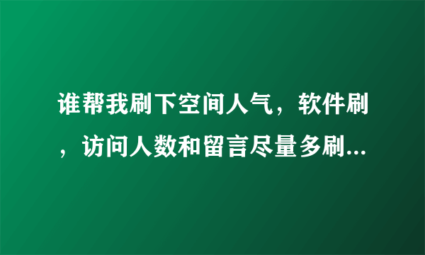 谁帮我刷下空间人气，软件刷，访问人数和留言尽量多刷，我看刷的多少给加分哦！拜托了