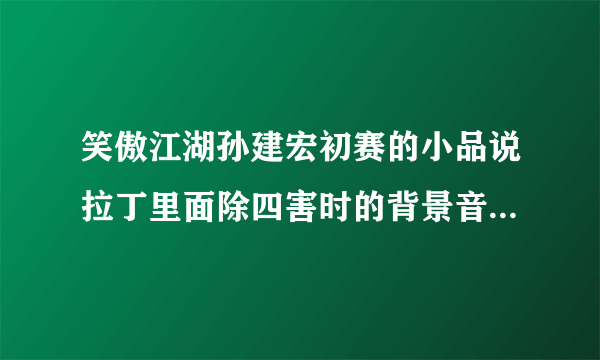 笑傲江湖孙建宏初赛的小品说拉丁里面除四害时的背景音乐是什么