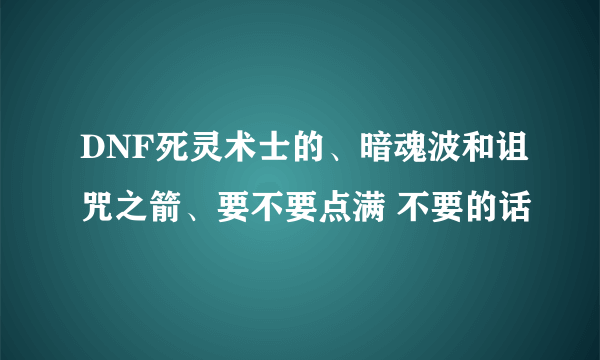 DNF死灵术士的、暗魂波和诅咒之箭、要不要点满 不要的话