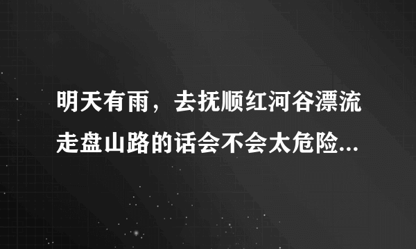 明天有雨，去抚顺红河谷漂流走盘山路的话会不会太危险?去过的朋友讲讲~~在线高分等答案