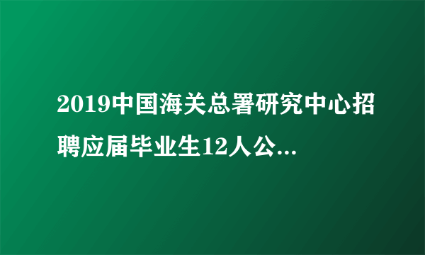 2019中国海关总署研究中心招聘应届毕业生12人公告（事业编制）